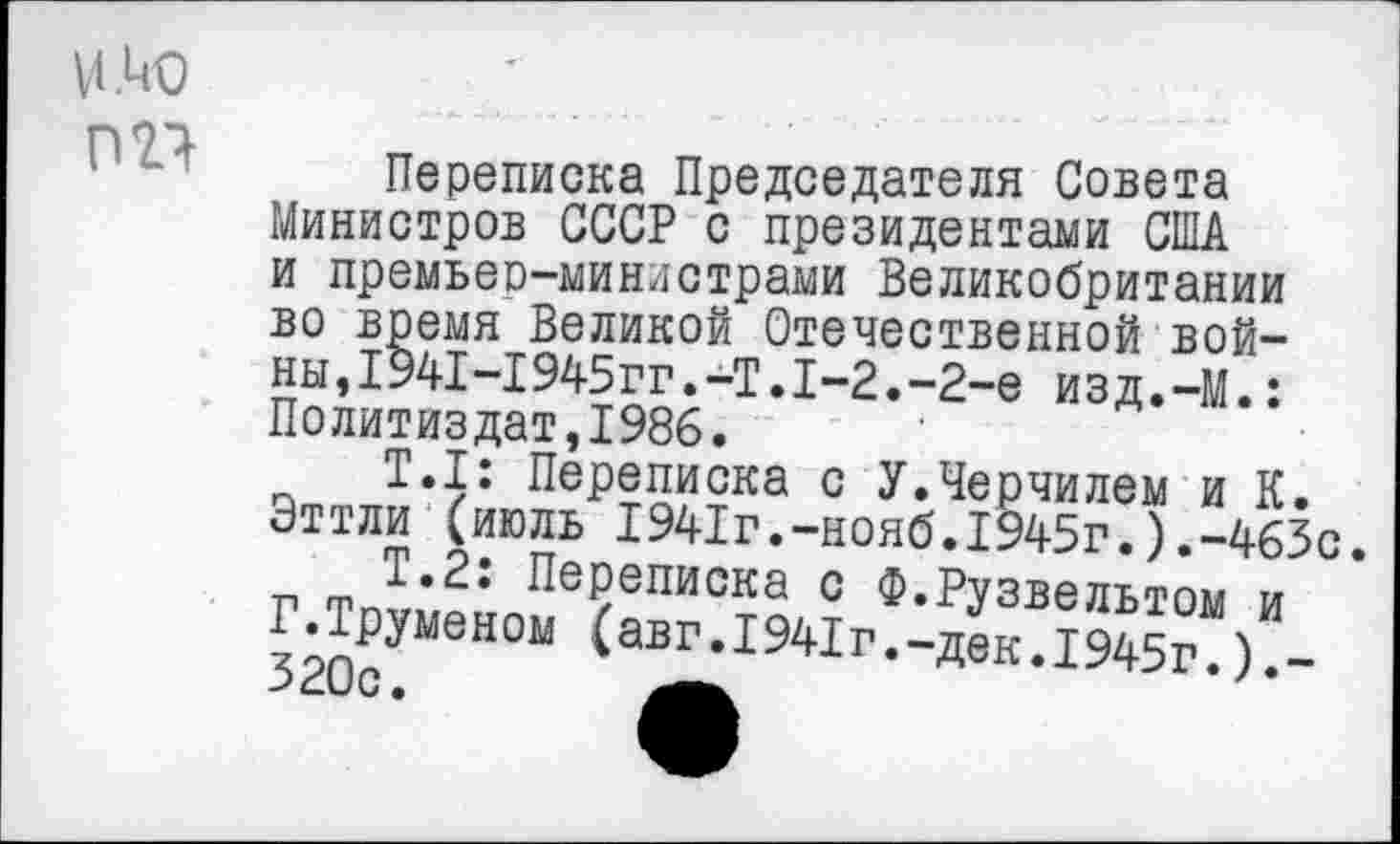 ﻿и .ио
пи
Переписка Председателя Совета Министров СССР с президентами США и премьер-министрами Великобритании во время Великой Отечественной войны ,1941-1945гг.-Т.1-2.-2-е изд.-М.: Политиздат,1986.
Т.1: Переписка с У.Черчилем и К. Эттли (июль 1941г.-нояб.1945г.).-463с г т™. * ^еРеписка с Ф.Рузвельтом и Г.Труменом (авг.1941г.-дек.1945г.).-б-С/ С •